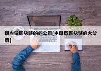 国内做区块链的的公司[中国做区块链的大公司]