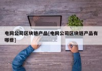 电网公司区块链产品[电网公司区块链产品有哪些]