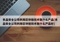 食品安全公司利用区块链技术做什么产品[食品安全公司利用区块链技术做什么产品好]